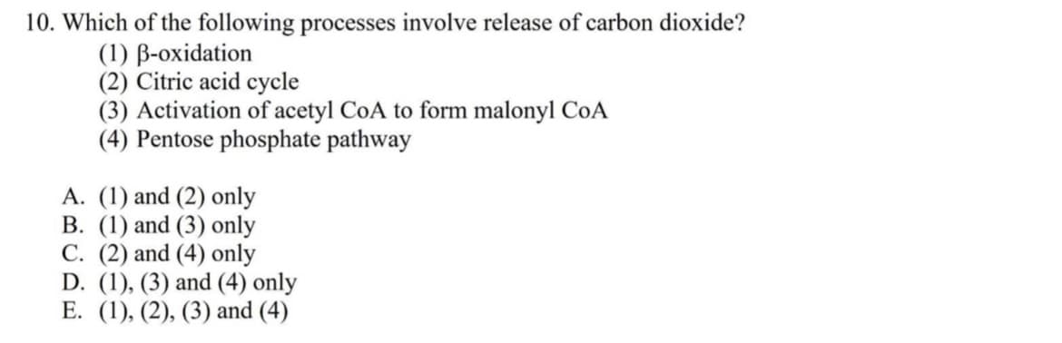 10. Which of the following processes involve release of carbon dioxide?
(1) B-oxidation
(2) Citric acid cycle
(3) Activation of acetyl CoA to form malonyl CoA
(4) Pentose phosphate pathway
A. (1) and (2) only
B. (1) and (3) only
C. (2) and (4) only
D. (1), (3) and (4) only
E. (1), (2), (3) and (4)

