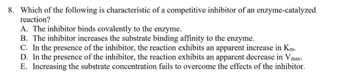 8. Which of the following is characteristic of a competitive inhibitor of an enzyme-catalyzed
reaction?
A. The inhibitor binds covalently to the enzyme.
B. The inhibitor increases the substrate binding affinity to the enzyme.
C. In the presence of the inhibitor, the reaction exhibits an apparent increase in Km.
D. In the presence of the inhibitor, the reaction exhibits an apparent decrease in Vmax-
E. Increasing the substrate concentration fails to overcome the effects of the inhibitor.
