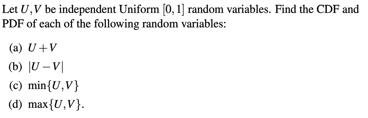 Let U,V be independent Uniform [0, 1] random variables. Find the CDF and
PDF of each of the following random variables:
(a) U+V
(b) |U – V|
(c) min{U,V}
(d) max{U,V}.

