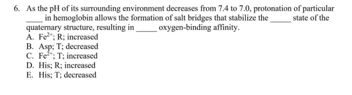 6. As the pH of its surrounding environment decreases from 7.4 to 7.0, protonation of particular
in hemoglobin allows the formation of salt bridges that stabilize the
quaternary structure, resulting in
A. Fe2*; R; increased
B. Asp; T; decreased
C. Fe2*; T; increased
D. His; R; increased
E. His; T; decreased
state of the
oxygen-binding affinity.
