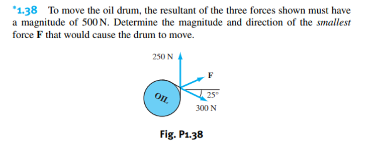 *1.38 To move the oil drum, the resultant of the three forces shown must have
a magnitude of 500 N. Determine the magnitude and direction of the smallest
force F that would cause the drum to move.
250 N
OIL
F
Fig. P1.38
25°
300 N