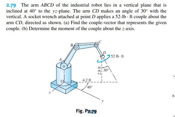 2.79 The arm ABCD of the industrial robot lies in a vertical plane that is
inclined at 40° to the yz-plane. The arm CD makes an angle of 30° with the
vertical. A socket wrench attached at point D applies a 52-lb-ft couple about the
arm CD, directed as shown. (a) Find the couple-vector that represents the given
couple. (b) Determine the moment of the couple about the z-axis.
4.2 ft
40°
Fig. P2.79
30°
52 lb-ft
6