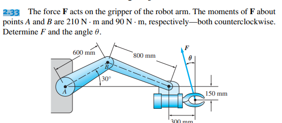 2.33 The force F acts on the gripper of the robot arm. The moments of F about
both counterclockwise.
points A and B are 210 N·m and 90 N - m, respectively
Determine F and the angle 0.
600 mm
30°
800 mm
300 mm
150 mm