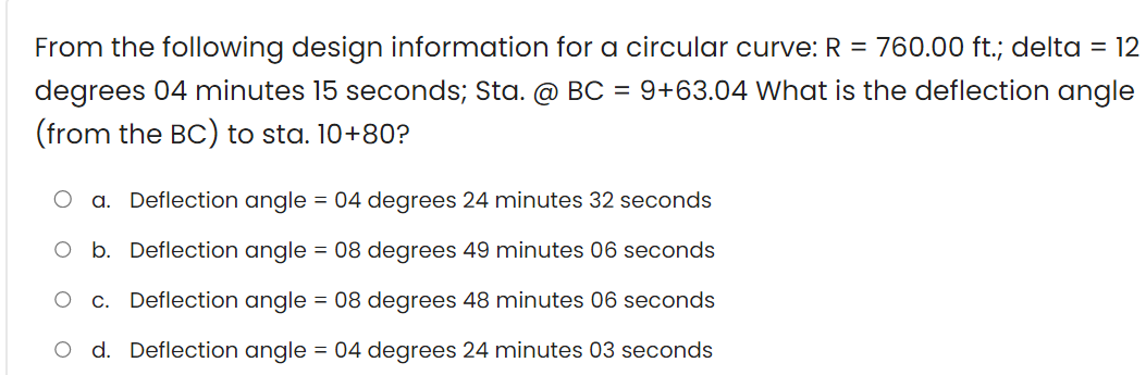 From the following design information for a circular curve: R = 760.00 ft.; delta = 12
degrees 04 minutes 15 seconds; Sta. @ BC = 9+63.04 What is the deflection angle
(from the BC) to sta. 10+80?
a. Deflection angle = 04 degrees 24 minutes 32 seconds
O b. Deflection angle = 08 degrees 49 minutes 06 seconds
c. Deflection angle = 08 degrees 48 minutes 06 seconds
d. Deflection angle = 04 degrees 24 minutes 03 seconds