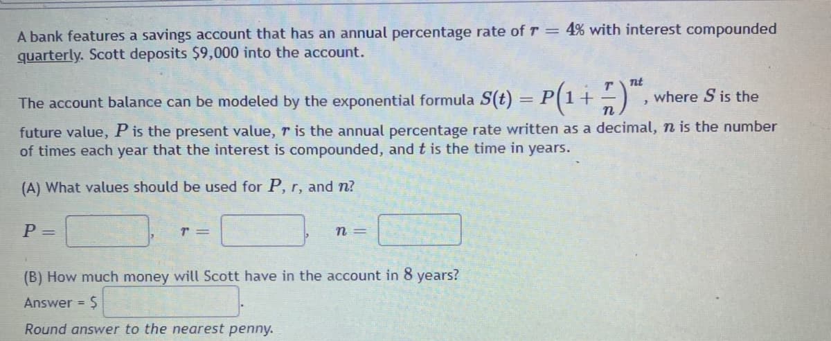 A bank features a savings account that has an annual percentage rate of T = 4% with interest compounded
quarterly. Scott deposits $9,000 into the account.
Tt
where S is the
The account balance can be modeled by the exponential formula S(t) = P[1+
future value, P is the present value, r is the annual percentage rate written as a decimal, n is the number
of times each year that the interest is compounded, and t is the time in years.
(A) What values should be used for P, r, and n?
P =
n =
(B) How much money will Scott have in the account in 8 years?
Answer = $
Round answer to the nearest penny.
