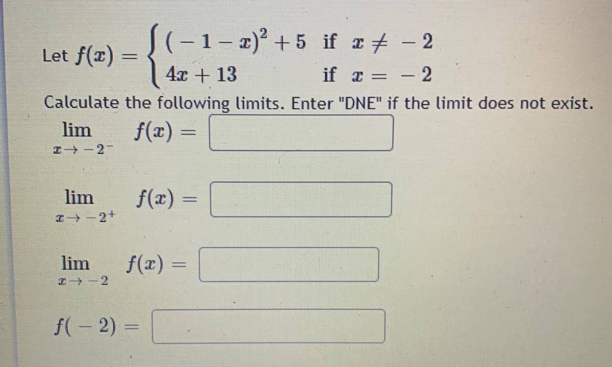 S(-1- 2)² + 5 if a+ - 2
|
Let f(x) =
4x + 13
if z = - 2
%3D
Calculate the following limits. Enter "DNE" if the limit does not exist.
lim
f(x) =
%3D
エ→-2
lim
f(x) =
%3D
+る-←
lim
f(x) =
%3D
エ→-2
f(- 2) =
