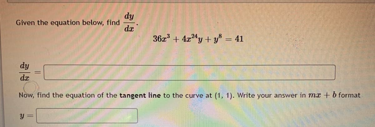 dy
Given the equation below, find
dx
36z + 4x4y + y = 41
dy
Now, find the equation of the tangent line to the curve at (1, 1). Write your answer in mx + b format
y =
