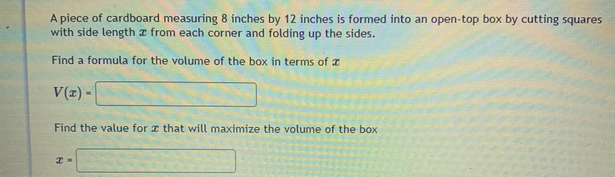 A piece of cardboard measuring 8 inches by 12 inches is formed into an open-top box by cutting squares
with side length a from each corner and folding up the sides.
Find a formula for the volume of the box in terms of x
V(z) =
Find the value for x that will maximize the volume of the box

