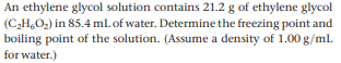 An ethylene glycol solution contains 21.2 g of ethylene glycol
(C,H,O2) in 85.4 mL of water. Determine the freezing point and
boiling point of the solution. (Assume a density of 1.00 g/ml.
for water.)
