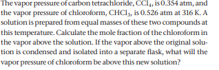 The vapor pressure of carbon tetrachloride, CCI4, is 0.354 atm, and
the vapor pressure of chloroform, CHCI, is 0.526 atm at 316 K. A
solution is prepared from equal masses of these two compounds at
this temperature. Calculate the mole fraction of the chloroform in
the vapor above the solution. If the vapor above the original solu-
tion is condensed and isolated into a separate flask, what will the
vapor pressure of chloroform be above this new solution?
