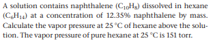 A solution contains naphthalene (C10Hs) dissolved in hexane
(C,H14) at a concentration of 12.35% naphthalene by mass.
Calculate the vapor pressure at 25 °C of hexane above the solu-
tion. The vapor pressure of pure hexane at 25 °C is 151 torr.
