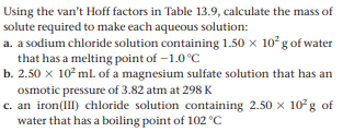 Using the van't Hoff factors in Table 13.9, calculate the mass of
solute required to make each aqueous solution:
a. a sodium chloride solution containing 1.50 x 10 g of water
that has a melting point of –1.0°C
b. 2.50 x 10° mL of a magnesium sulfate solution that has an
osmotic pressure of 3.82 atm at 298 K
c. an iron(III) chloride solution containing 2.50 x 10g of
water that has a boiling point of 102 °C

