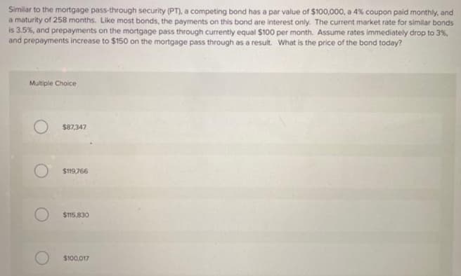 Similar to the mortgage pass-through security (PT), a competing bond has a par value of $100,000, a 4% coupon paid monthly, and
a maturity of 258 months. Like most bonds, the payments on this bond are interest only. The current market rate for similar bonds
is 3.5%, and prepayments on the mortgage pass through currently equal $100 per month. Assume rates immediately drop to 3%,
and prepayments increase to $150 on the mortgage pass through as a result. What is the price of the bond today?
Multiple Choice
$87,347
$119,766
$115,830
O $100.017
