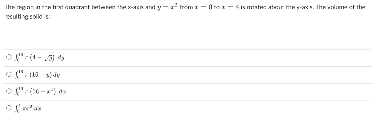 The region in the first quadrant between the x-axis and y = x² from x =
resulting solid is:
O f16 π (4-√) dy
ㅠ
5.16 π (16 — y) dy
16
○ ¹6 π (16 — x²) dx
ㅠ
Ⓒ S x² dx
= 0 to x = 4 is rotated about the y-axis. The volume of the