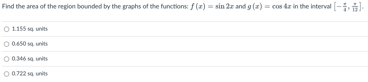 Find the area of the region bounded by the graphs of the functions: f (x) = sin 2x and g(x) = cos 4x in the interval
1.155 sq. units
0.650 sq. units
0.346 sq. units
0.722 sq. units
"
