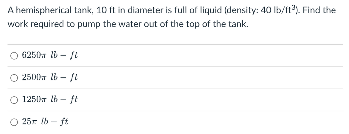 A hemispherical tank, 10 ft in diameter is full of liquid (density: 40 lb/ft³). Find the
work required to pump the water out of the top of the tank.
6250 lb-ft
2500 lb-ft
1250 lb-ft
25 lb-ft