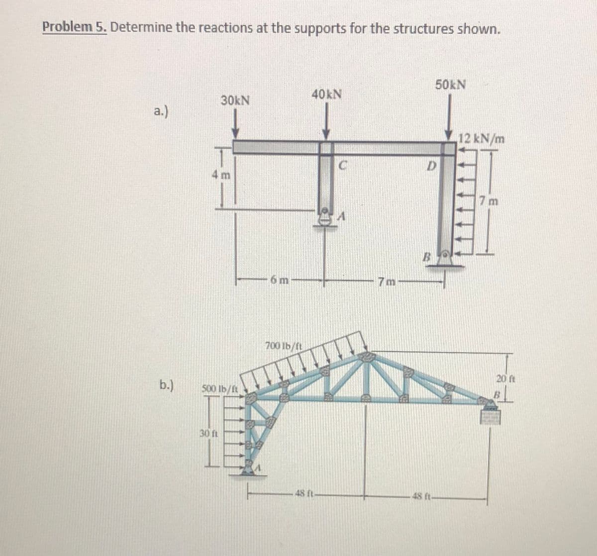 Problem 5. Determine the reactions at the supports for the structures shown.
50KN
40KN
30KN
a.)
12 kN/m
D.
4 m
7 m
6m
7m
700 lb/ft
20 ft
b.)
500 lb/ft
30 ft
48 ft-
48 ft-

