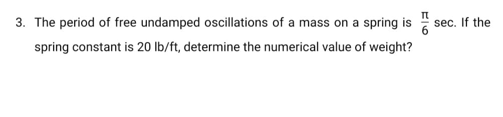 3. The period of free undamped oscillations of a mass on a spring is
sec. If the
spring constant is 20 lb/ft, determine the numerical value of weight?
