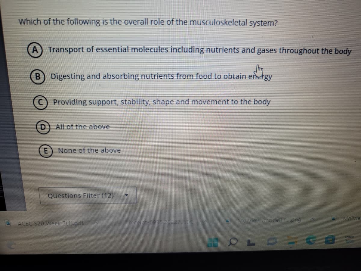 Which of the following is the overall role of the musculoskeletal system?
A) Transport of essential molecules including nutrients and gases throughout the body
Str
B Digesting and absorbing nutrients from food to obtain energy
Providing support, stability, shape and movement to the body
DAll of the above
(E) None of the above
Questions Filter (12)
predelor-6935 30227, tv
Nite vient model to pag
OLOVC
Molvie