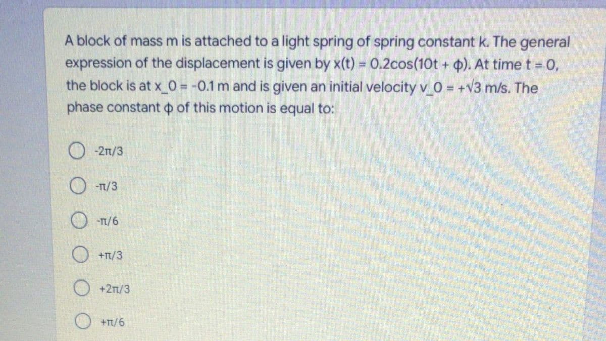 A block of mass m is attached to a light spring of spring constant k. The general
expression of the displacement is given by x(t) = 0.2cos(10t + ). At time t = 0,
the block is at x_0 = -0.1 m and is given an initial velocity v_0 = +V3 m/s. The
phase constant o of this motion is equal to:
O -21/3
-Tt/3
O -T/6
O +n/3
O +2n/3
O+T/6
