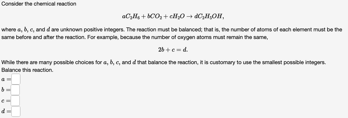 Consider the chemical reaction
AC2H6 + 6CO2 +CH2O → ¿C2H;OH,
where
a,
b, c, and d are unknown positive integers. The reaction must be balanced; that is, the number of atoms of each element must be the
same before and after the reaction. For example, because the number of oxygen atoms must remain the same,
2b + с — d.
While there are many possible choices for a, b, c, and d that balance the reaction, it is customary to use the smallest possible integers.
Balance this reaction.
a =
b =
d =
