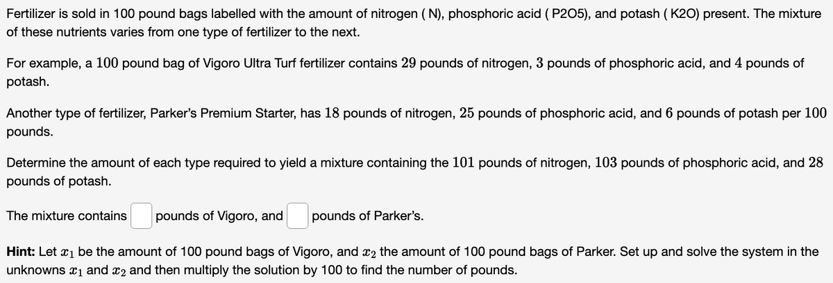 Fertilizer is sold in 100 pound bags labelled with the amount of nitrogen ( N), phosphoric acid ( P205), and potash ( K20) present. The mixture
of these nutrients varies from one type of fertilizer to the next.
For example, a 100 pound bag of Vigoro Ultra Turf fertilizer contains 29 pounds of nitrogen, 3 pounds of phosphoric acid, and 4 pounds of
potash.
Another type of fertilizer, Parker's Premium Starter, has 18 pounds of nitrogen, 25 pounds of phosphoric acid, and 6 pounds of potash per 100
pounds.
Determine the amount of each type required to yield a mixture containing the 101 pounds of nitrogen, 103 pounds of phosphoric acid, and 28
pounds of potash.
The mixture contains
pounds of Vigoro, and
pounds of Parker's.
Hint: Let x1 be the amount of 100 pound bags of Vigoro, and x2 the amount of 100 pound bags of Parker. Set up and solve the system in the
unknowns x1 and x2 and then multiply the solution by 100 to find the number of pounds.
