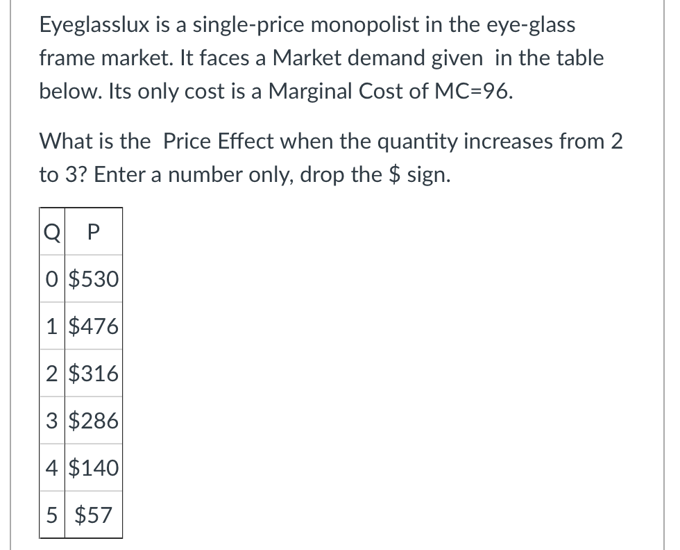 Eyeglasslux is a single-price monopolist in the eye-glass
frame market. It faces a Market demand given in the table
below. Its only cost is a Marginal Cost of MC=96.
What is the Price Effect when the quantity increases from 2
to 3? Enter a number only, drop the $ sign.
Q P
O $530
1 $476
2 $316
3 $286
4 $140
5 $57
