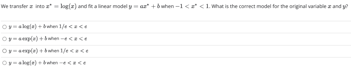 We transfer x into x* = log(x) and fit a linear model y = ax* +b when –1 < x* < 1. What is the correct model for the original variable x and y?
O y = a log(x)+b when 1/e < æ < e
O y = a exp(x) +b when -e < x <e
O y = a exp(x)+ b when 1/e < æ < e
O y = a log(c) + b when -e < x < e
