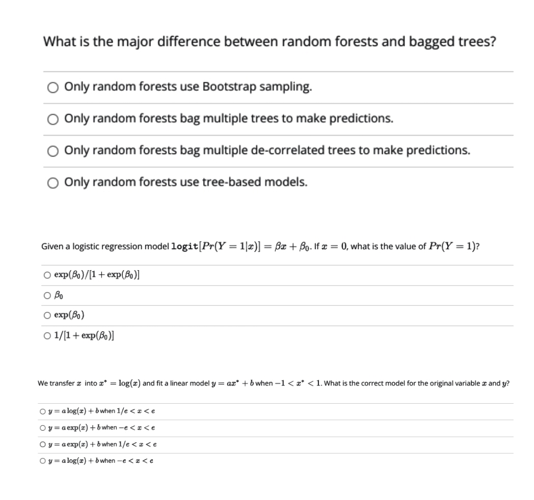 What is the major difference between random forests and bagged trees?
O Only random forests use Bootstrap sampling.
O Only random forests bag multiple trees to make predictions.
O Only random forests bag multiple de-correlated trees to make predictions.
O Only random forests use tree-based models.
Given a logistic regression model logit[Pr(Y = 1|x)] = Bx + Bo. If x = 0, what is the value of Pr(Y = 1)?
O exp(80)/[1+ exp(B)]
O Bo
O exp(Bo)
O 1/1+ exp(Bo)]
We transfer a into a* = log(x) and fit a linear model y = ax* + b when -1 < x* < 1. What is the correct model for the original variable x and y?
O y = a log(x)+b when 1/e < x < e
Oy = a exp(x) +b when -e < x <e
O y = a exp(x) +b when 1/e < a <e
O y = a log(x) +b when -e < x <e
