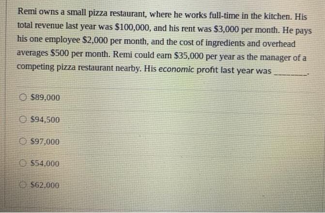 Remi owns a small pizza restaurant, where he works full-time in the kitchen. His
total revenue last year was $100,000, and his rent was $3,000 per month. He pays
his one employee $2,000 per month, and the cost of ingredients and overhead
averages $500 per month. Remi could earn $35,000 per year as the manager of a
competing pizza restaurant nearby. His economic profit last year was
O $89,000
O $94,500
O $97,000
O 554,000
O $62,000
