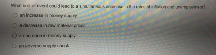 What sort of event could lead to a simultaneous decrease in the rates of inflation and unemployment?
an increase in money supply
a decrease in raw material prices
a decrease in money supply
O an adverse supply shock
