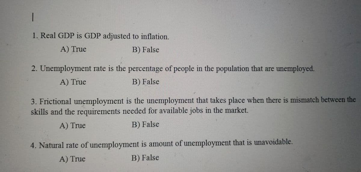1. Real GDP is GDP adjusted to inflation.
A) True
B) False
2. Unemployment rate is the percentage of people in the population that are unemployed.
A) True
B) False
3. Frictional unemployment is the unemployment that takes place when there is mismatch between the
skills and the requirements needed for available jobs in the market.
A) True
B) False
4. Natural rate of unemployment is amount of unemployment that is unavoidable.
A) True
B) False
