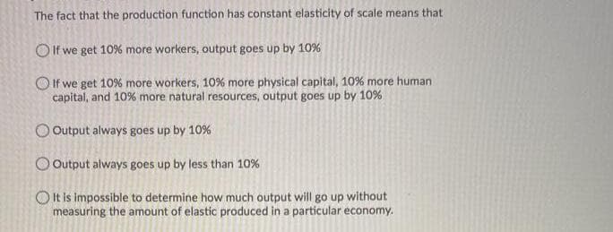 The fact that the production function has constant elasticity of scale means that
O If we get 10% more workers, output goes up by 10%
O If we get 10% more workers, 10% more physical capital, 10% more human
capital, and 10% more natural resources, output goes up by 10%
O Output always goes up by 10%
O Output always goes up by less than 10%
Olt is impossible to determine how much output will go up without
measuring the amount of elastic produced in a particular economy.
