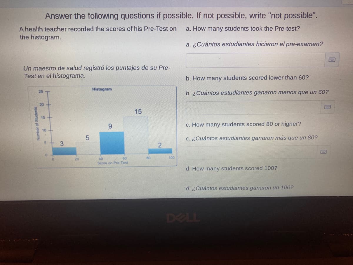 Answer the following questions if possible. If not possible, write "not possible".
A health teacher recorded the scores of his Pre-Test on
the histogram.
a. How many students took the Pre-test?
a. ¿Cuántos estudiantes hicieron el pre-examen?
Un maestro de salud registró los puntajes de su Pre-
Test en el histograma.
b. How many students scored lower than 60?
Histogram
25
b. ¿Cuántos estudiantes ganaron menos que un 60?
20-
15
15
6.
c. How many students scored 80 or higher?
10
c. ¿Cuántos estudiantes ganaron más que un 80?
3.
60
80
100
40
Score on Pre-Test
20
d. How many students scored 100?
d. ¿Cuántos estudiantes ganaron un 100?
DELL
Number of Students
