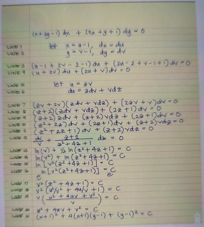 (x+ 2y -1) dx + (ax +y+ ) dy - o
メ=u-1 dx =D du
yov-, dy e dy
LINE 1
%3D
LINE 2
(u-1+ 2Y- 2-1) du + (2-2+v-1 +) dy =0
LINE 4 (u+ 2 u + (2u + v)み =0
let y= 2v
du = adv + ydz
LINE S
LINE 6
(2v +2y)(zd+ vd2) + (2ZY +y)dx =0
(2+2) (zdv + vdz)+ (22T)dy = 0
(2+2) zdv + (z+2) vd2 + (22+1)dN 0
(22 + 22)d + (22+1)dy + (2+2) vd230
( t2ま十1りv+ (2+2)ydz = 0
dz = 0
LINE 7
LINE &
LINIS 9
LINE ID
LINE
%3D
LINE 12
22+42 +1
LINE B In () + 2 In (22+42 +1) = C
LIAE 14 In (ve) + im (2²+ 42ti) =C
In Lv(22 +42 +10]- 'C
In Lv Cz2+47+1)]=C
LINE IS
LINE L
y2 (z+42 +1)=C
V2 (u/2 + 4u/V +1) = C
u2 + 4uy +y2
LINE 7
LINE 18
LINE 19
LINE 20
LINE 21
(メ+)と+ 4(x+りyー)+ (yー)2=C
