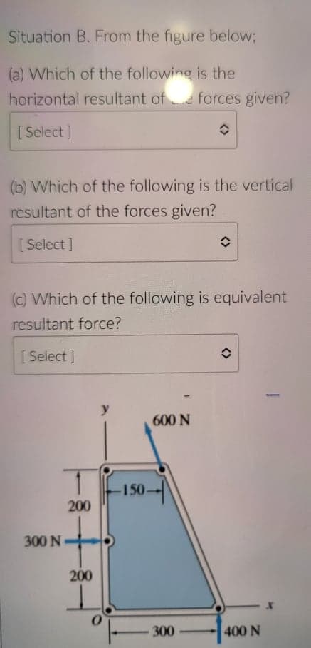 Situation B. From the figure below;
(a) Which of the following is the
horizontal resultant ofe forces given?
[ Select ]
(b) Which of the following is the vertical
resultant of the forces given?
[ Select ]
(c) Which of the following is equivalent
resultant force?
[ Select ]
y
600 N
-150-
200
300 N
200
300
400 N
