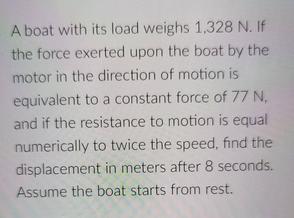 A boat with its load weighs 1,328 N. If
the force exerted upon the boat by the
motor in the direction of motion is
equivalent to a constant force of 77 N.
and if the resistance to motion is equal
numerically to twice the speed, find the
displacement in meters after 8 seconds.
Assume the boat starts from rest.
