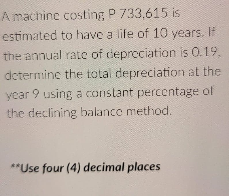 A machine costing P 733,615 is
estimated to have a life of 10 years. If
the annual rate of depreciation is 0.19,
determine the total depreciation at the
year 9 using a constant percentage of
6.
the declining balance method.
**Use four (4) decimal places
