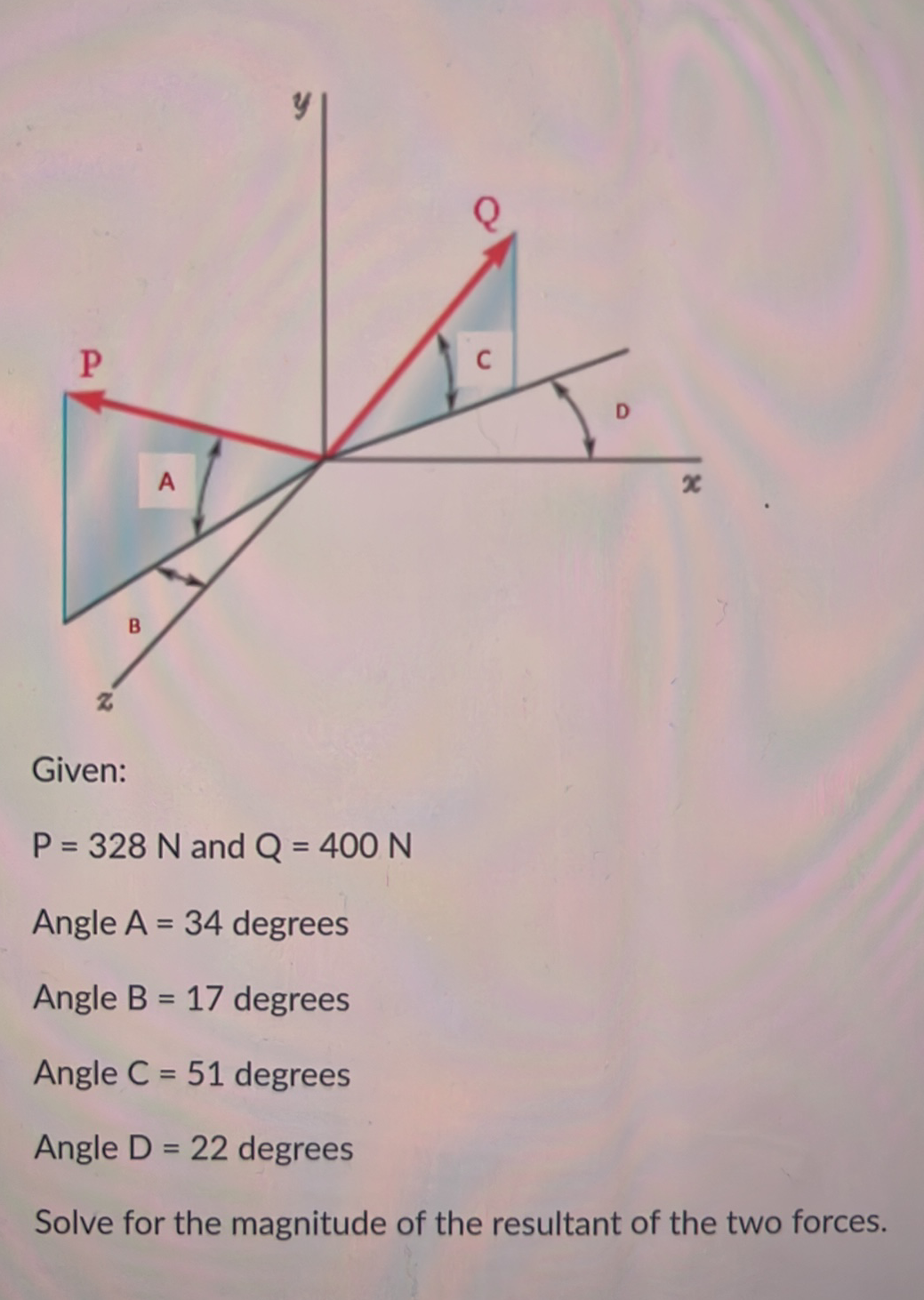 C
A
B
Given:
P = 328 N and Q = 400 N
%3D
Angle A = 34 degrees
%3D
Angle B = 17 degrees
Angle C = 51 degrees
%3D
Angle D = 22 degrees
Solve for the magnitude of the resultant of the two forces.
