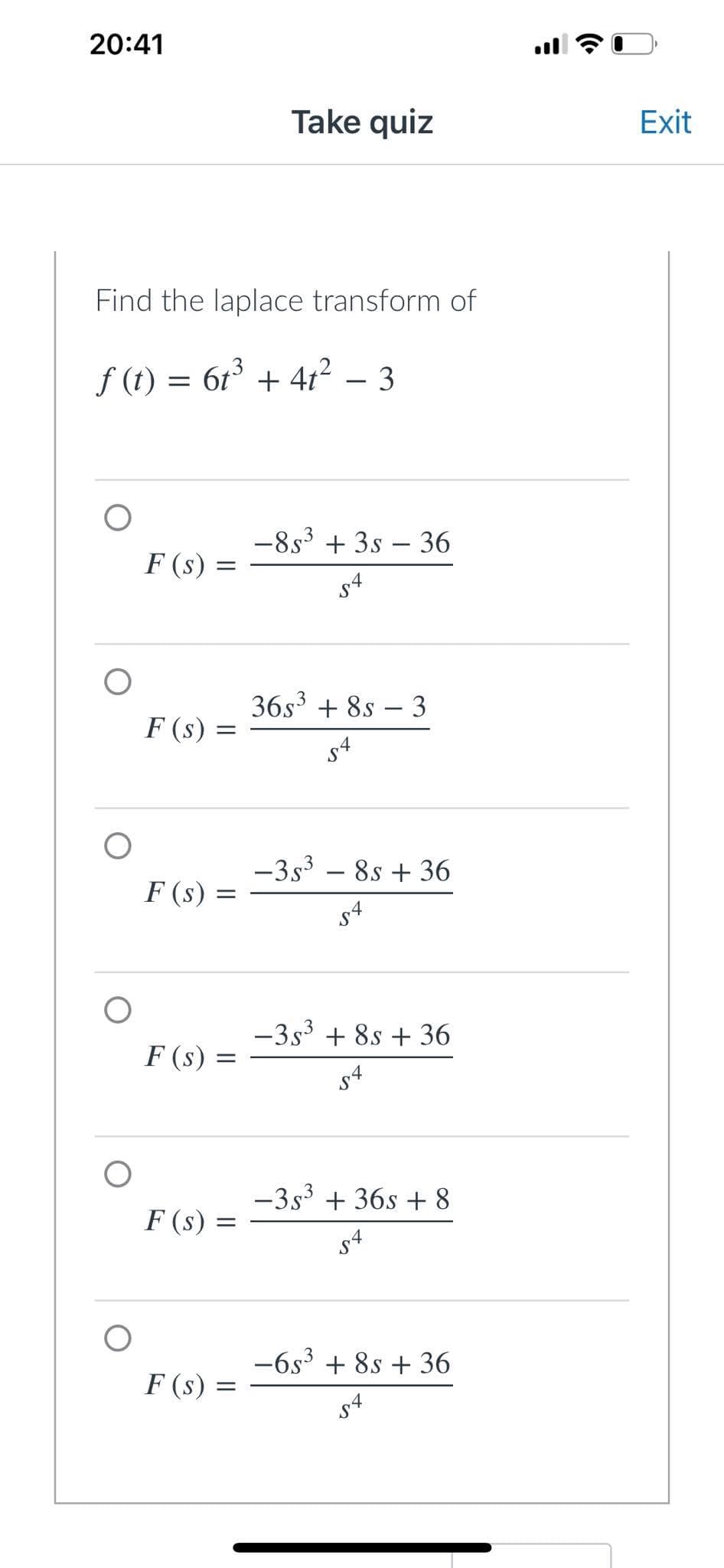 20:41
Take quiz
Find the laplace transform of
ƒ (t) = 6t³ + 4t² 3
F(s) =
F (s)
F (s)
F (s) =
F (s) =
F (S) =
-85³ +3s - 36
S4
-
36s³ +8s 3
54
-35³ - 8s + 36
-
-3s³ +8s +36
54
-3s³ + 36s + 8
54
-6s³ +8s +36
54
=
:
(Cª
Exit