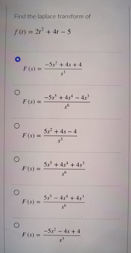 Find the laplace transform of
f(t) = 21² +41 - 5
F (s) =
F(s) =
O
O
-5s² + 4s + 4
53
-555 +454 45³
-
56
5s² + 4s - 4
53
5s5 + 4s4 + 4s³
56
555 454 + 4s³
56
-5s² - 4s + 4
53
F (S) =
F(s) =
F (s) =
F (s) =
