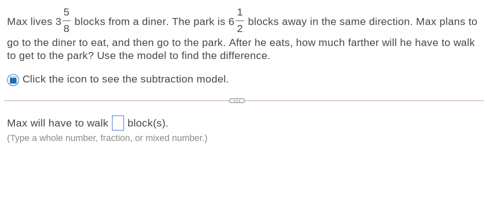 1
Max lives 3:
8
blocks from a diner. The park is 6, blocks away in the same direction. Max plans to
go to the diner to eat, and then go to the park. After he eats, how much farther will he have to walk
to get to the park? Use the model to find the difference.
Click the icon to see the subtraction model.
Max will have to walk block(s).
(Type a whole number, fraction, or mixed number.)
