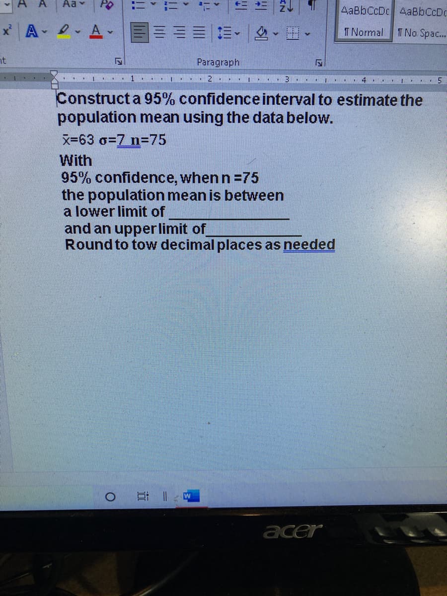 A
Aa v
AaBbCcDc AaBbCcDc
T Normal
T No Spac..
nt
Paragraph
3
4 I.. 5
Construct a 95% confidenceinterval to estimate the
population mean using the data below.
X-63 o=7 n=75
With
95% confidence, when n =75
the population mean is between
a lower limit of
and an
rlimit of
Round to tow decimal places as needed
acer
近
