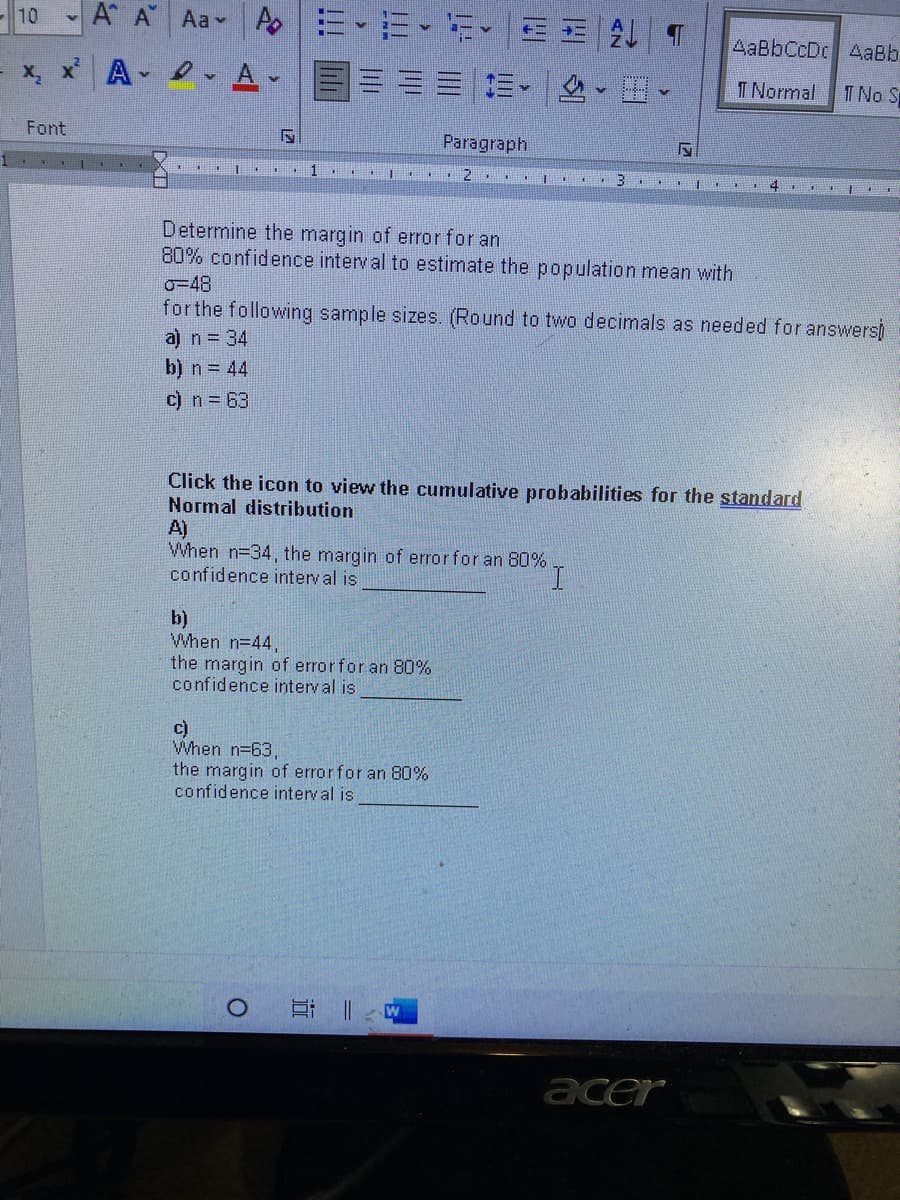 10
A A Aa A
AaBbCcDc AaBb
x, x A
A-
T Normal
T No S
Font
Paragraph
1 I
Determine the margin of error for an
80% confidence interv al to estimate the population mean with
o=48
forthe following sample sizes. (Round to two decimals as needed for answers)
a) n = 34
b) n = 44
c) n = 63
Click the icon to view the cumulative probabilities for the standard
Normal distribution
A)
When n=34, the margin of errorfor an 80%
confidence interval is
b)
When n=44,
the margin of errorfor an 80%
confidence interval is
c)
When n=63,
the margin of errorfor an 80%
confidence interval is
acer
近
