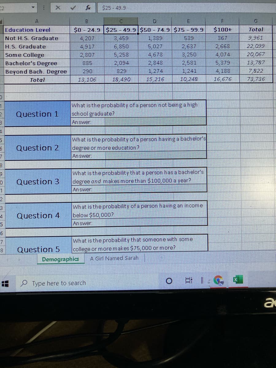 C2
fr
$25 - 49.9
B
C.
F
$0 - 24.9 $25 - 49.9 $50 - 74.9 $75 - 99.9
Education Level
Not H. S. Graduate
H.S. Graduate
Some College
Bachelor's Degree
$100+
Total
4,207
3,459
1,389
539
367
9,961
4,917
6,850
5,027
2,637
2,668
22,099
5, 258
4,678
2,848
1,274
15,216
2,807
3,250
4,074
20,067
885
2,094
2,581
5,379
13,787
1,241
10,248
Beyond Bach. Degree
290
829
4, 188
7,822
Total
13,106
18,490
16,676
73,736
What is the probability of a person not being a high
school graduate?
Answer:
Question 1
What is the probability of a person having a bachelor's
degree or more education?
Question 2
An swer:
What is the probability that a person has a bachelor's
degree and makes more than $100,000 a year?
An swer:
Question 3
1
2
3
What is the probabilit y of a person having an income
4
Question 4
below $50,000?
5
Answer:
What is the probability that someone with some
college or more makes $75,000 or more?
8
Question 5
Demographics
A Girl Named Sarah
O Type here to search
0 日 ||:。
a
