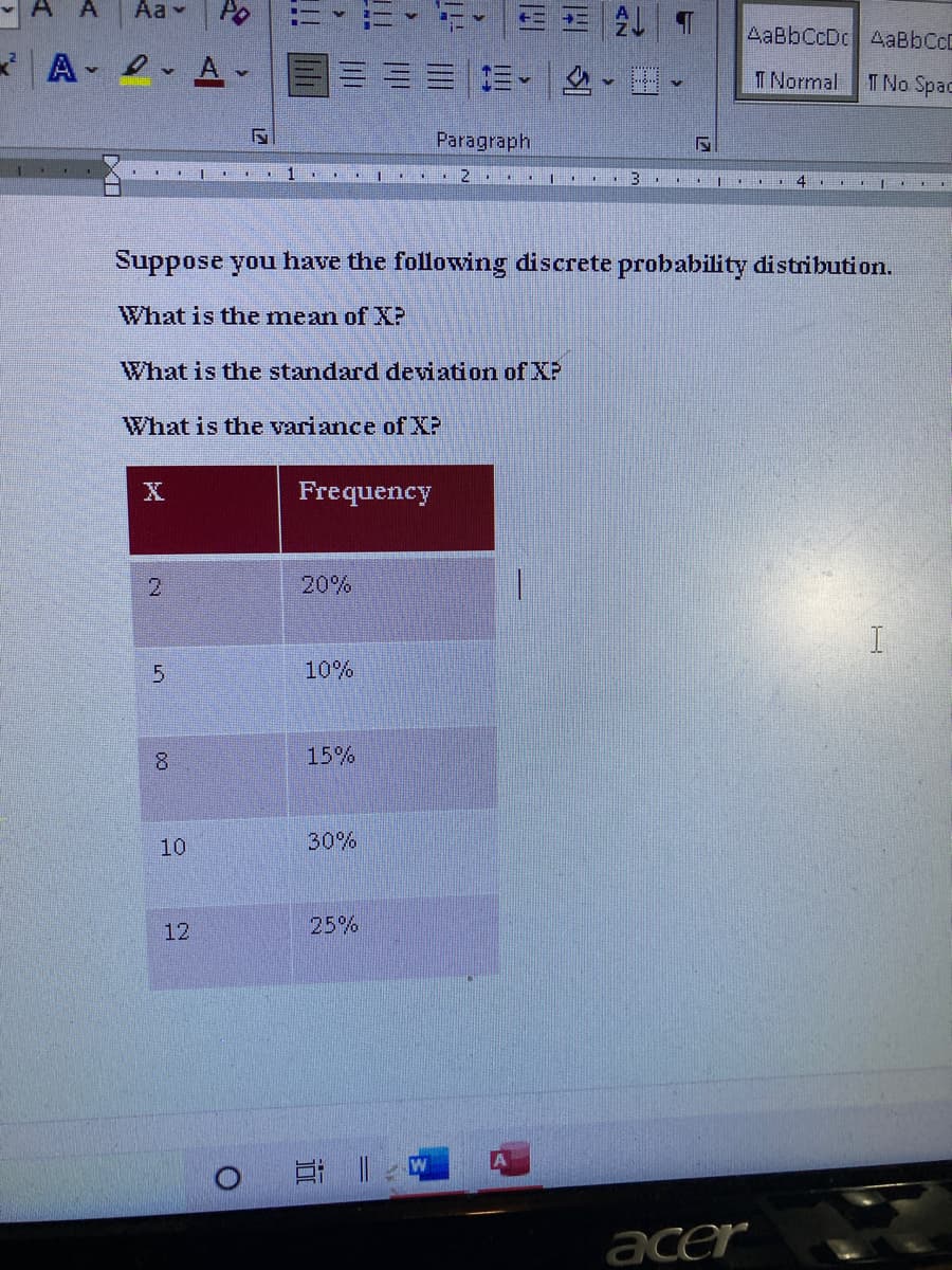 A
Aa v
Po
E王| T
AaBbCcDc AaBbCcD
* A- 2- A -
三。
T Normal
T No Spac
Paragraph
1
2.
Suppose you have the following discrete probability distribution.
What is the mean of XP
What is the standard deviation of XP
What is the variance of XP
X
Frequency
2.
20%
10%
8
15%
10
30%
12
5%
日 |
acer
