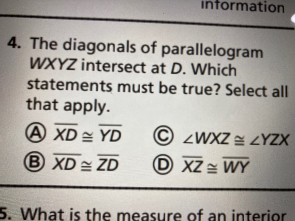 information
4. The diagonals of parallelogram
WXYZ intersect at D. Which
statements must be true? Select all
that apply.
A XD = YD
© ZWXZ = ZYZX
B XD ZD
D XZ = WY
5. What is the measure of an interior
