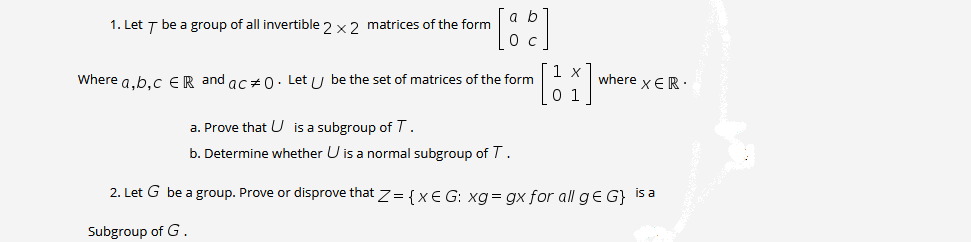 1. Let T be a group of all invertible 2 x2 matrices of the form
Where a.b.C ER and ac+0. Let / be the set of matrices of the form
0 1
where x ER.
a. Prove that U is a subgroup of T.
b. Determine whether U is a normal subgroup of T.
2. Let G be a group. Prove or disprove that z= {XE G: xg = gx for all ge G} is a
Subgroup of G .

