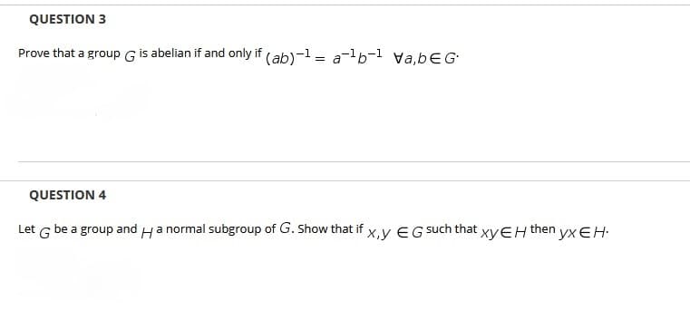 QUESTION 3
Prove that a group G is abelian if and only if (ab)-1 = a-b-1 va,bEG
QUESTION 4
Let G be a group and Ha normal subgroup of G. Show that if x,y E G such that xyEH then yx EH-
