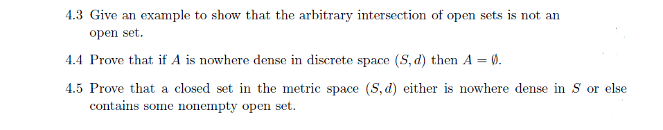 4.3 Give an example to show that the arbitrary intersection of open sets is not an
open set.
4.4 Prove that if A is nowhere dense in discrete space (S, d) then A = Ø.
4.5 Prove that a closed set in the metric space (S, d) either is nowhere dense in S or else
contains some nonempty open set.
